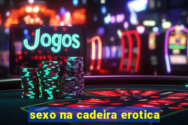 sexo na cadeira erotica